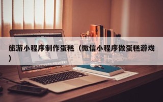 钟祥旅游小程序制作蛋糕（微信小程序做蛋糕游戏）